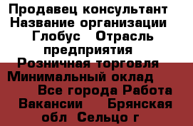 Продавец-консультант › Название организации ­ Глобус › Отрасль предприятия ­ Розничная торговля › Минимальный оклад ­ 17 000 - Все города Работа » Вакансии   . Брянская обл.,Сельцо г.